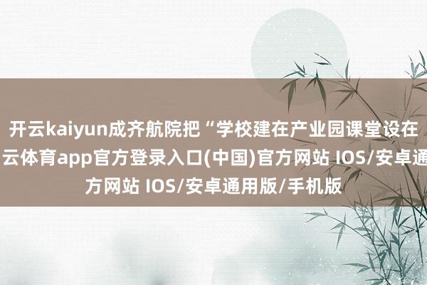 开云kaiyun成齐航院把“学校建在产业园课堂设在车间里”-kai云体育app官方登录入口(中国)官方网站 IOS/安卓通用版/手机版