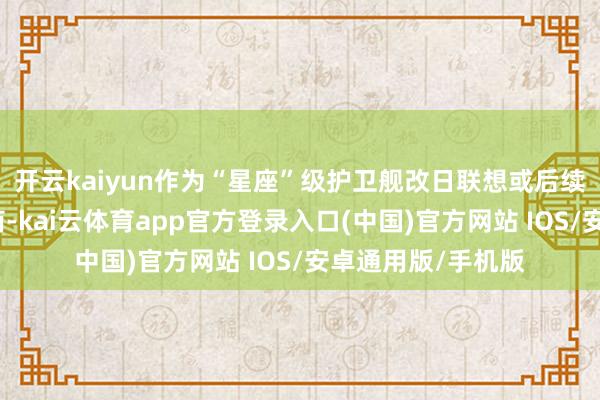 开云kaiyun作为“星座”级护卫舰改日联想或后续建造的潜在建造商-kai云体育app官方登录入口(中国)官方网站 IOS/安卓通用版/手机版