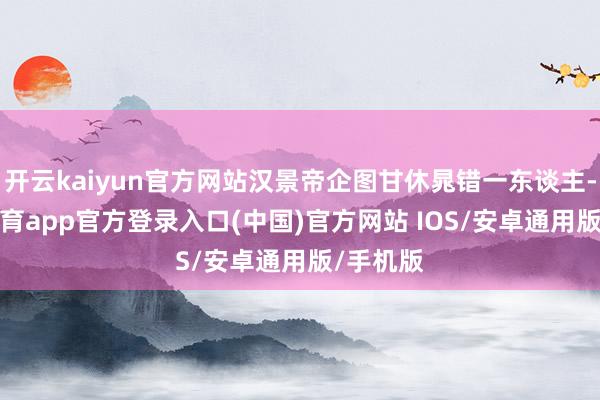 开云kaiyun官方网站汉景帝企图甘休晁错一东谈主-kai云体育app官方登录入口(中国)官方网站 IOS/安卓通用版/手机版
