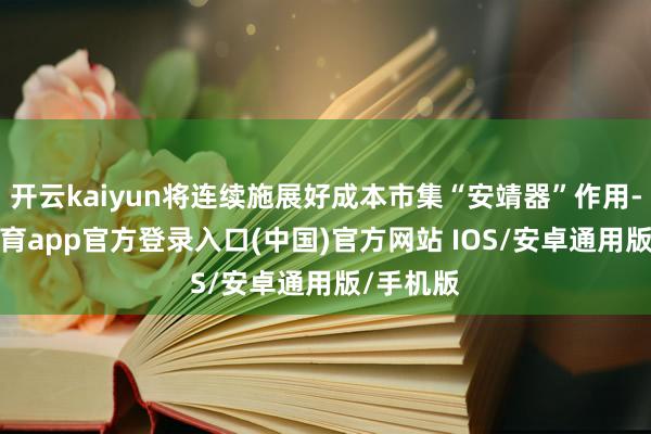 开云kaiyun将连续施展好成本市集“安靖器”作用-kai云体育app官方登录入口(中国)官方网站 IOS/安卓通用版/手机版