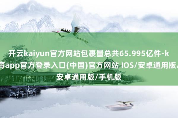 开云kaiyun官方网站包裹量总共65.995亿件-kai云体育app官方登录入口(中国)官方网站 IOS/安卓通用版/手机版