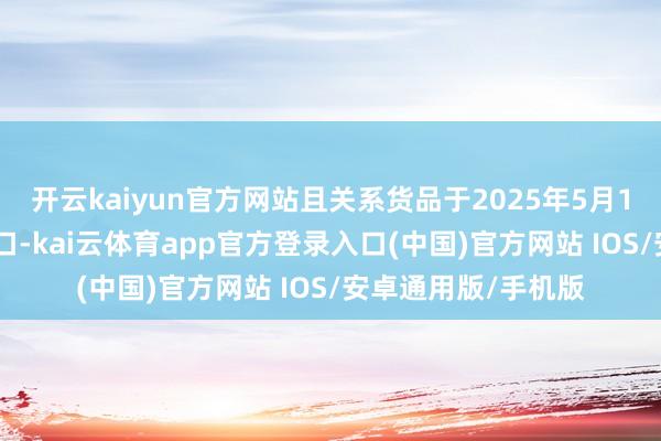 开云kaiyun官方网站且关系货品于2025年5月13日24时前呈报入口-kai云体育app官方登录入口(中国)官方网站 IOS/安卓通用版/手机版