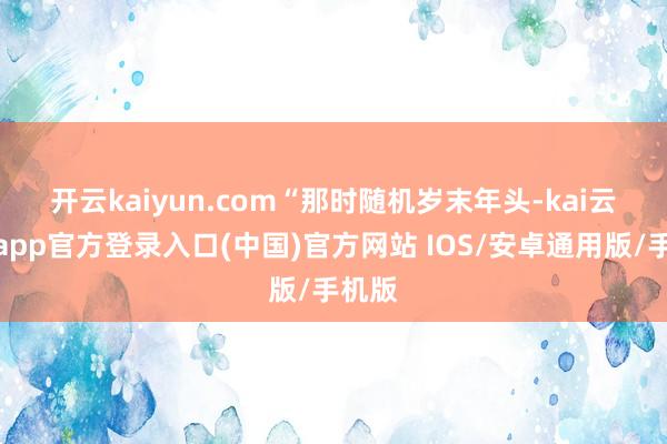 开云kaiyun.com　　“那时随机岁末年头-kai云体育app官方登录入口(中国)官方网站 IOS/安卓通用版/手机版