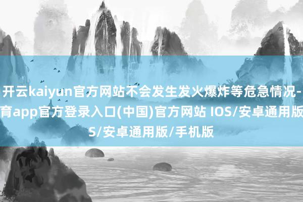 开云kaiyun官方网站不会发生发火爆炸等危急情况-kai云体育app官方登录入口(中国)官方网站 IOS/安卓通用版/手机版