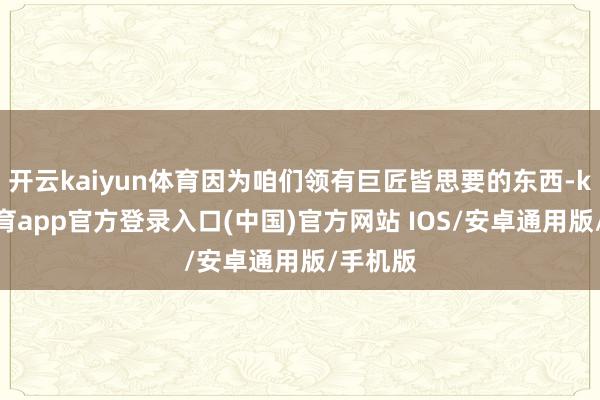 开云kaiyun体育因为咱们领有巨匠皆思要的东西-kai云体育app官方登录入口(中国)官方网站 IOS/安卓通用版/手机版