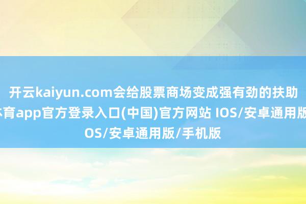 开云kaiyun.com会给股票商场变成强有劲的扶助-kai云体育app官方登录入口(中国)官方网站 IOS/安卓通用版/手机版