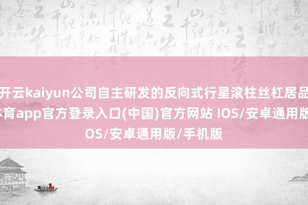 开云kaiyun公司自主研发的反向式行星滚柱丝杠居品-kai云体育app官方登录入口(中国)官方网站 IOS/安卓通用版/手机版