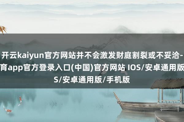 开云kaiyun官方网站并不会激发财庭割裂或不妥洽-kai云体育app官方登录入口(中国)官方网站 IOS/安卓通用版/手机版