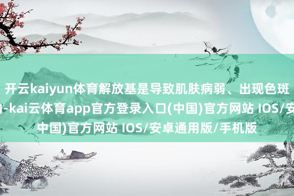 开云kaiyun体育解放基是导致肌肤病弱、出现色斑和皱纹的进军元凶-kai云体育app官方登录入口(中国)官方网站 IOS/安卓通用版/手机版