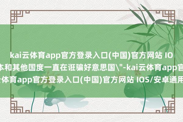 kai云体育app官方登录入口(中国)官方网站 IOS/安卓通用版/手机版日本和其他国度一直在诳骗好意思国