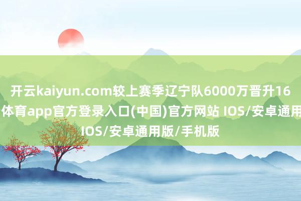 开云kaiyun.com较上赛季辽宁队6000万晋升16.7%-kai云体育app官方登录入口(中国)官方网站 IOS/安卓通用版/手机版