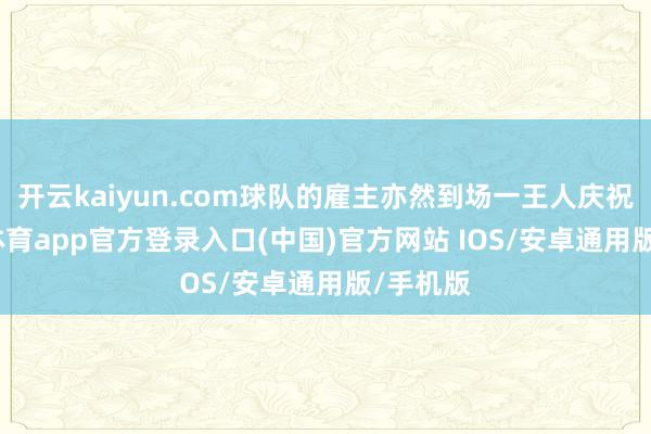 开云kaiyun.com球队的雇主亦然到场一王人庆祝-kai云体育app官方登录入口(中国)官方网站 IOS/安卓通用版/手机版
