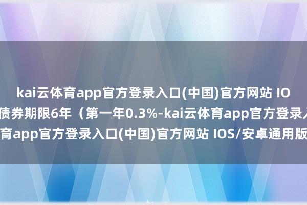 kai云体育app官方登录入口(中国)官方网站 IOS/安卓通用版/手机版债券期限6年（第一年0.3%-kai云体育app官方登录入口(中国)官方网站 IOS/安卓通用版/手机版