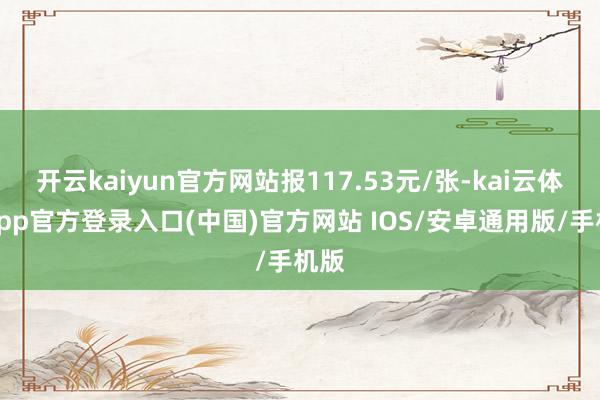 开云kaiyun官方网站报117.53元/张-kai云体育app官方登录入口(中国)官方网站 IOS/安卓通用版/手机版