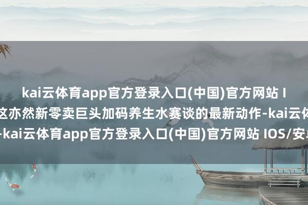 kai云体育app官方登录入口(中国)官方网站 IOS/安卓通用版/手机版这亦然新零卖巨头加码养生水赛谈的最新动作-kai云体育app官方登录入口(中国)官方网站 IOS/安卓通用版/手机版