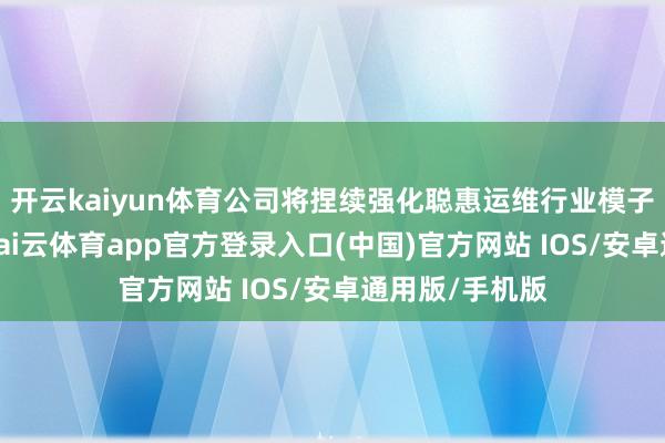 开云kaiyun体育公司将捏续强化聪惠运维行业模子的诈欺落地-kai云体育app官方登录入口(中国)官方网站 IOS/安卓通用版/手机版