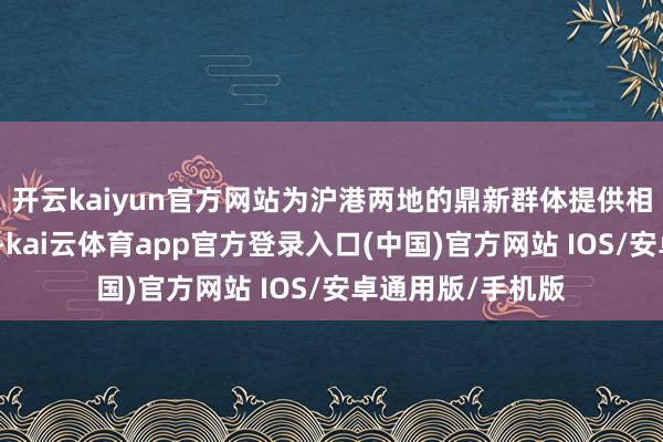 开云kaiyun官方网站为沪港两地的鼎新群体提供相同与合作的平台-kai云体育app官方登录入口(中国)官方网站 IOS/安卓通用版/手机版