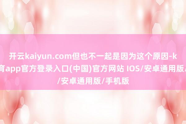 开云kaiyun.com但也不一起是因为这个原因-kai云体育app官方登录入口(中国)官方网站 IOS/安卓通用版/手机版