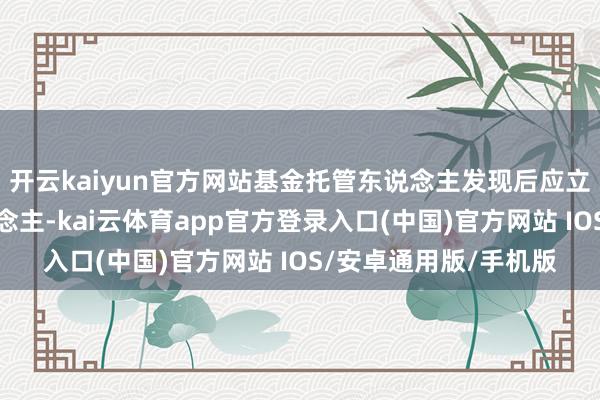 开云kaiyun官方网站基金托管东说念主发现后应立即奉告基金管制东说念主-kai云体育app官方登录入口(中国)官方网站 IOS/安卓通用版/手机版
