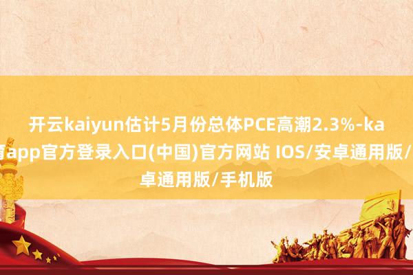 开云kaiyun估计5月份总体PCE高潮2.3%-kai云体育app官方登录入口(中国)官方网站 IOS/安卓通用版/手机版
