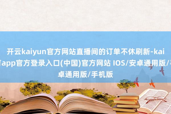 开云kaiyun官方网站直播间的订单不休刷新-kai云体育app官方登录入口(中国)官方网站 IOS/安卓通用版/手机版