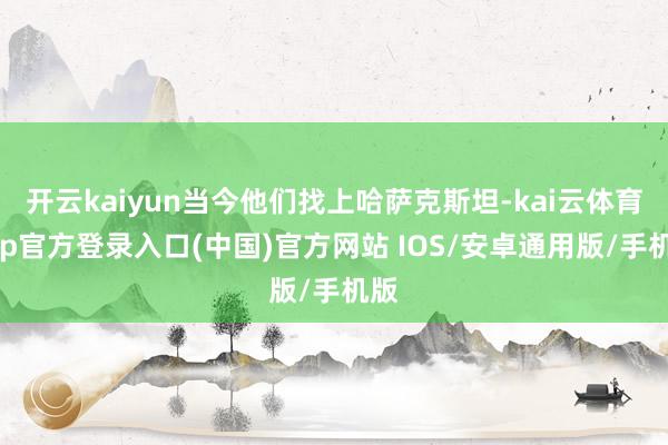 开云kaiyun当今他们找上哈萨克斯坦-kai云体育app官方登录入口(中国)官方网站 IOS/安卓通用版/手机版