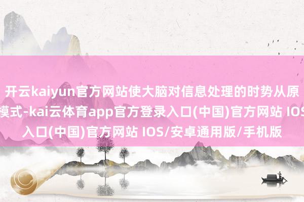开云kaiyun官方网站使大脑对信息处理的时势从原来更适应深度想考的模式-kai云体育app官方登录入口(中国)官方网站 IOS/安卓通用版/手机版