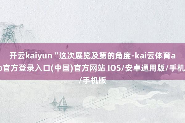 开云kaiyun“这次展览及第的角度-kai云体育app官方登录入口(中国)官方网站 IOS/安卓通用版/手机版