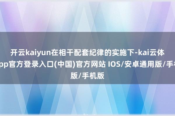 开云kaiyun　　在相干配套纪律的实施下-kai云体育app官方登录入口(中国)官方网站 IOS/安卓通用版/手机版