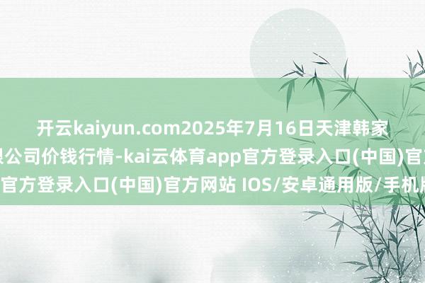 开云kaiyun.com2025年7月16日天津韩家墅海吉星农居品物流有限公司价钱行情-kai云体育app官方登录入口(中国)官方网站 IOS/安卓通用版/手机版