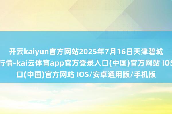 开云kaiyun官方网站2025年7月16日天津碧城农居品批发商场价钱行情-kai云体育app官方登录入口(中国)官方网站 IOS/安卓通用版/手机版