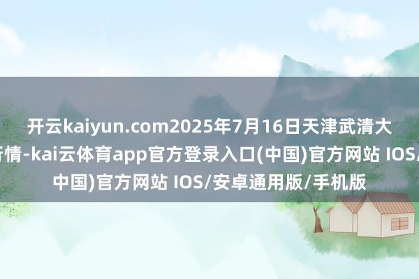 开云kaiyun.com2025年7月16日天津武清大沙河批发阛阓价钱行情-kai云体育app官方登录入口(中国)官方网站 IOS/安卓通用版/手机版