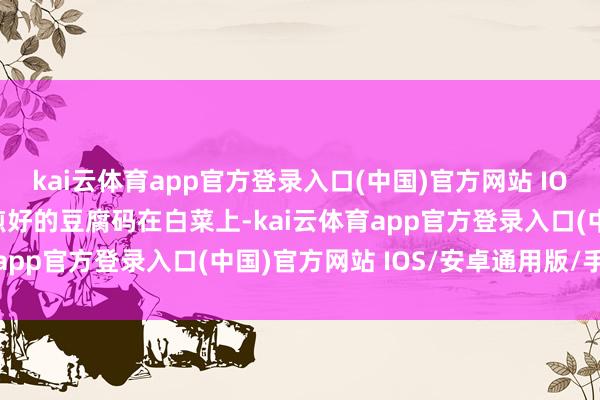 kai云体育app官方登录入口(中国)官方网站 IOS/安卓通用版/手机版煎好的豆腐码在白菜上-kai云体育app官方登录入口(中国)官方网站 IOS/安卓通用版/手机版