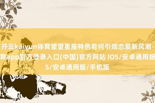 开云kaiyun体育望望星座特色若何引颈恋爱新风潮-kai云体育app官方登录入口(中国)官方网站 IOS/安卓通用版/手机版