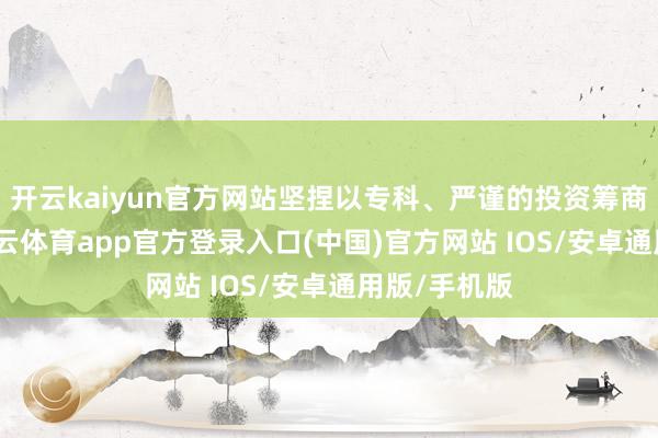 开云kaiyun官方网站坚捏以专科、严谨的投资筹商为基础-kai云体育app官方登录入口(中国)官方网站 IOS/安卓通用版/手机版