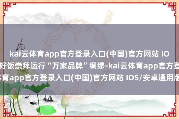kai云体育app官方登录入口(中国)官方网站 IOS/安卓通用版/手机版拼好饭崇拜运行“万家品牌”绸缪-kai云体育app官方登录入口(中国)官方网站 IOS/安卓通用版/手机版