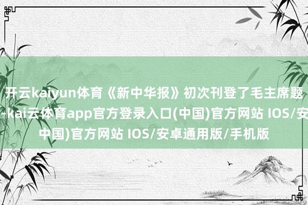 开云kaiyun体育《新中华报》初次刊登了毛主席题写的“天天进取”-kai云体育app官方登录入口(中国)官方网站 IOS/安卓通用版/手机版