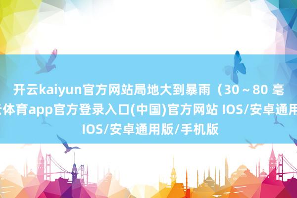 开云kaiyun官方网站局地大到暴雨(30~80 毫米)-kai云体育app官方登录入口(中国)官方网站 IOS/安卓通用版/手机版