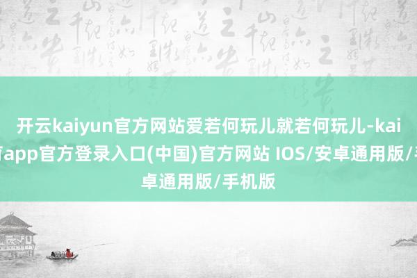 开云kaiyun官方网站爱若何玩儿就若何玩儿-kai云体育app官方登录入口(中国)官方网站 IOS/安卓通用版/手机版