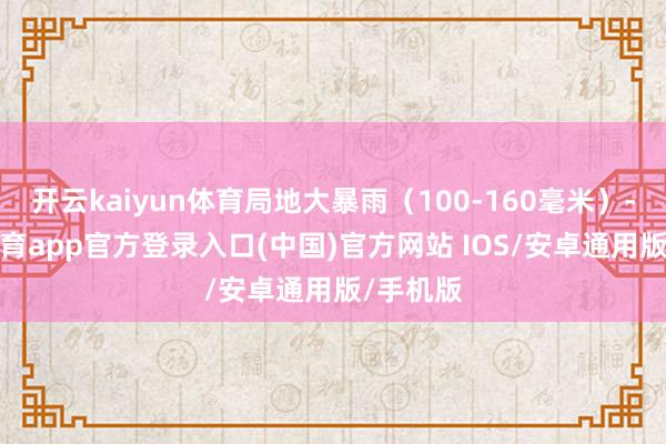 开云kaiyun体育局地大暴雨(100-160毫米)-kai云体育app官方登录入口(中国)官方网站 IOS/安卓通用版/手机版