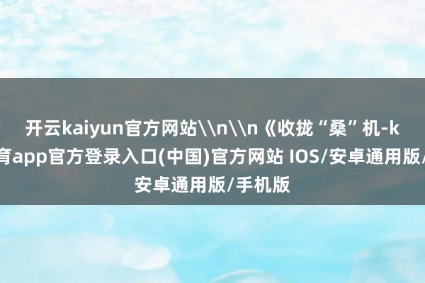 开云kaiyun官方网站\n\n《收拢“桑”机-kai云体育app官方登录入口(中国)官方网站 IOS/安卓通用版/手机版
