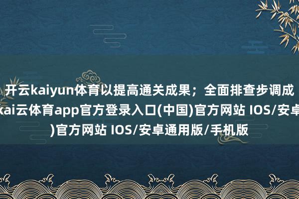 开云kaiyun体育以提高通关成果；全面排查步调成立的运转情况-kai云体育app官方登录入口(中国)官方网站 IOS/安卓通用版/手机版