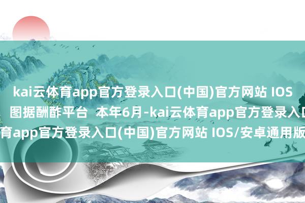kai云体育app官方登录入口(中国)官方网站 IOS/安卓通用版/手机版    图据酬酢平台  本年6月-kai云体育app官方登录入口(中国)官方网站 IOS/安卓通用版/手机版