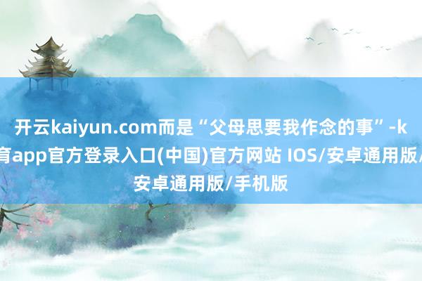 开云kaiyun.com而是“父母思要我作念的事”-kai云体育app官方登录入口(中国)官方网站 IOS/安卓通用版/手机版