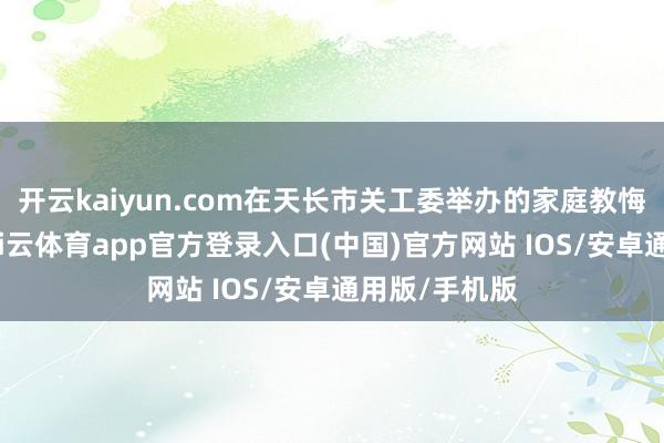 开云kaiyun.com在天长市关工委举办的家庭教悔共享会上-kai云体育app官方登录入口(中国)官方网站 IOS/安卓通用版/手机版