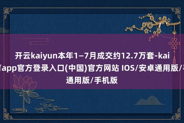 开云kaiyun本年1—7月成交约12.7万套-kai云体育app官方登录入口(中国)官方网站 IOS/安卓通用版/手机版