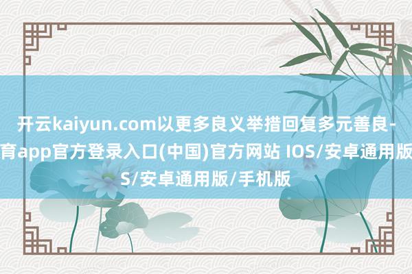 开云kaiyun.com以更多良义举措回复多元善良-kai云体育app官方登录入口(中国)官方网站 IOS/安卓通用版/手机版