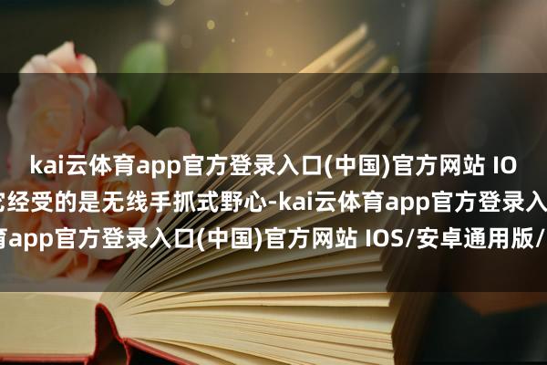 kai云体育app官方登录入口(中国)官方网站 IOS/安卓通用版/手机版它经受的是无线手抓式野心-kai云体育app官方登录入口(中国)官方网站 IOS/安卓通用版/手机版