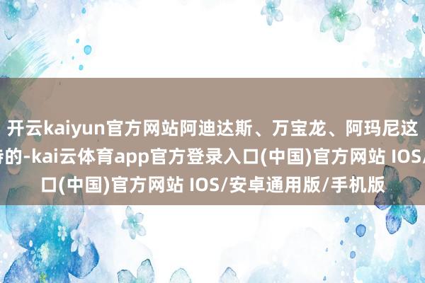 开云kaiyun官方网站阿迪达斯、万宝龙、阿玛尼这三个牌子齐挺受接待的-kai云体育app官方登录入口(中国)官方网站 IOS/安卓通用版/手机版