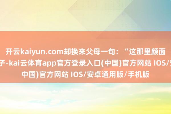 开云kaiyun.com却换来父母一句：“这那里颜面？望望近邻家的孩子-kai云体育app官方登录入口(中国)官方网站 IOS/安卓通用版/手机版